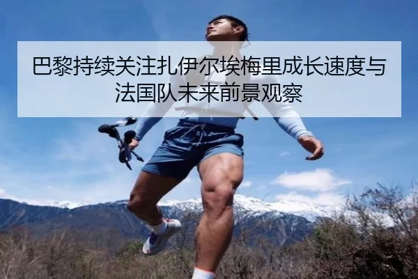 巴黎持续关注扎伊尔埃梅里成长速度与法国队未来前景观察