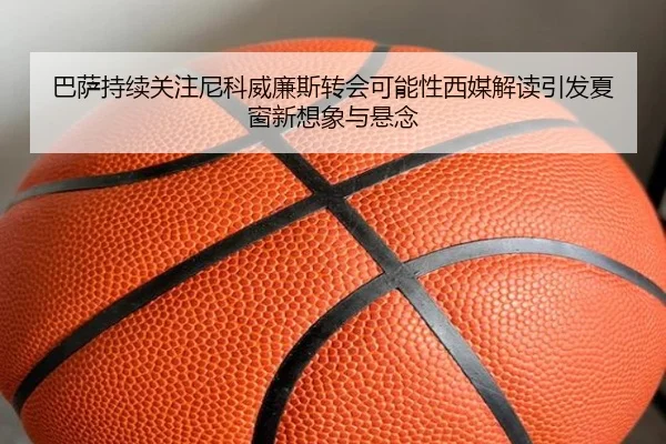 巴萨持续关注尼科威廉斯转会可能性西媒解读引发夏窗新想象与悬念