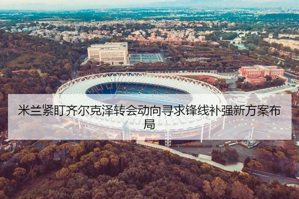米兰紧盯齐尔克泽转会动向寻求锋线补强新方案布局