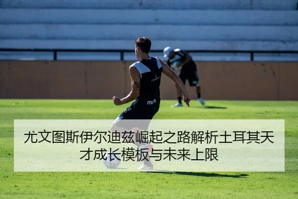尤文图斯伊尔迪兹崛起之路解析土耳其天才成长模板与未来上限
